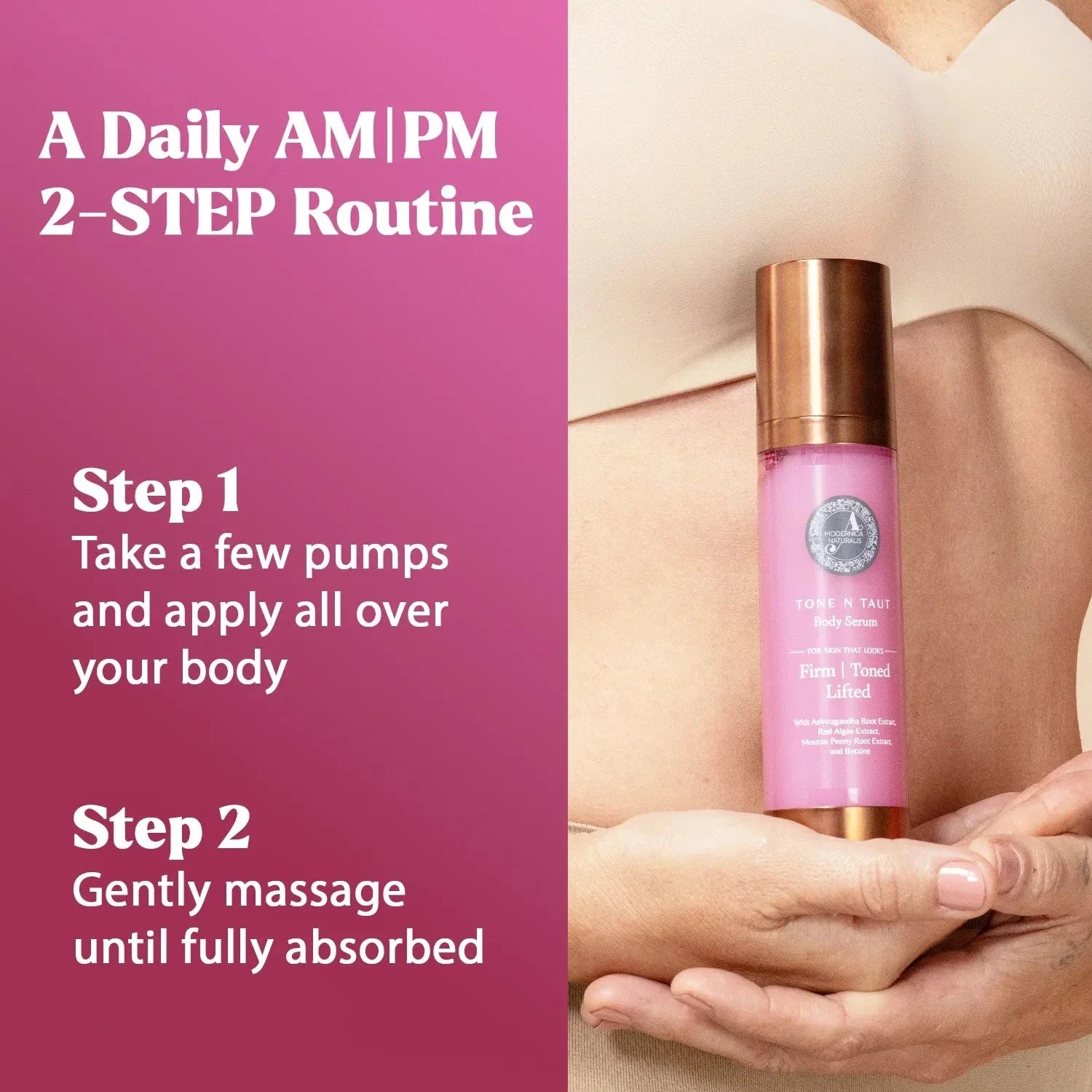 Tone N Taut Body Serum held in both hands against a woman's midriff. A daily AM/PM 2-step routine. Step 1: take a few pumps and apply all over your body. Step 2: gently massage until fully absorbed
